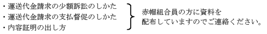 運送代金請求の少額訴訟のしかた
・運送代金請求の支払督促のしかた
・内容証明の出し方
赤帽員の方に資料を配布していますのでご連絡ください。